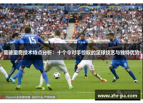 莫德里奇技术特点分析：十个令对手惊叹的足球技艺与独特优势
