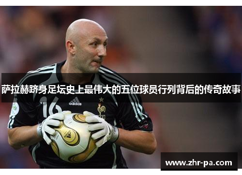 萨拉赫跻身足坛史上最伟大的五位球员行列背后的传奇故事