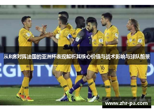 从B席对阵法国的亚洲杯表现解析其核心价值与战术影响与球队前景 从B席对阵法国的亚洲杯表现解析其核心价值与战术影响与球队前景