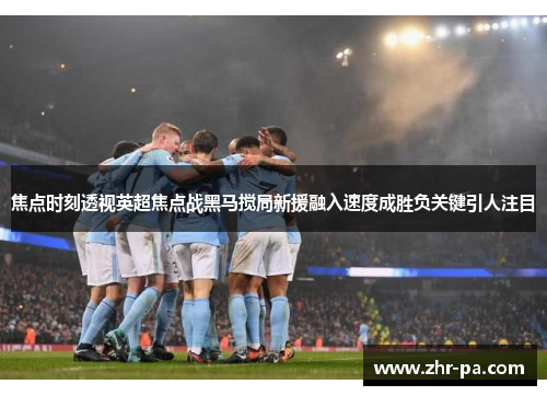 焦点时刻透视英超焦点战黑马搅局新援融入速度成胜负关键引人注目