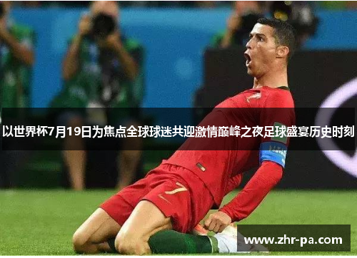 以世界杯7月19日为焦点全球球迷共迎激情巅峰之夜足球盛宴历史时刻