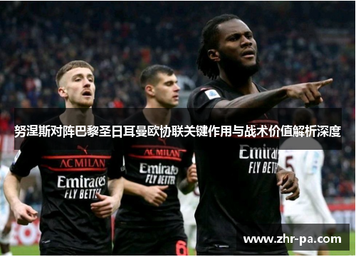 努涅斯对阵巴黎圣日耳曼欧协联关键作用与战术价值解析深度