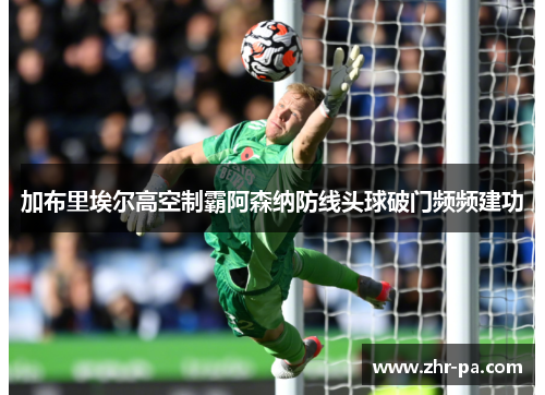 加布里埃尔高空制霸阿森纳防线头球破门频频建功 加布里埃尔高空制霸阿森纳防线头球破门频频建功