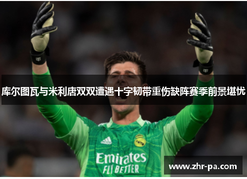 库尔图瓦与米利唐双双遭遇十字韧带重伤缺阵赛季前景堪忧 库尔图瓦与米利唐双双遭遇十字韧带重伤缺阵赛季前景堪忧
