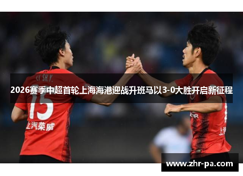 2026赛季中超首轮上海海港迎战升班马以3-0大胜开启新征程 2026赛季中超首轮上海海港迎战升班马以3-0大胜开启新征程