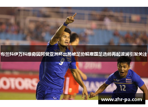 布兰科伊万科维奇因阿曼亚洲杯出局被足协解雇国足选帅再起波澜引发关注