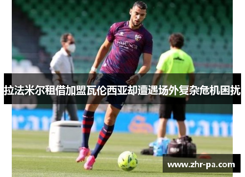 拉法米尔租借加盟瓦伦西亚却遭遇场外复杂危机困扰