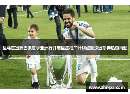 皇马官宣姆巴佩夏季亚洲行开启巨星推广计划点燃球迷期待热潮再起