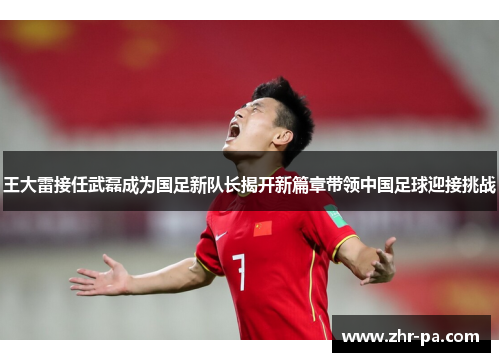 王大雷接任武磊成为国足新队长揭开新篇章带领中国足球迎接挑战