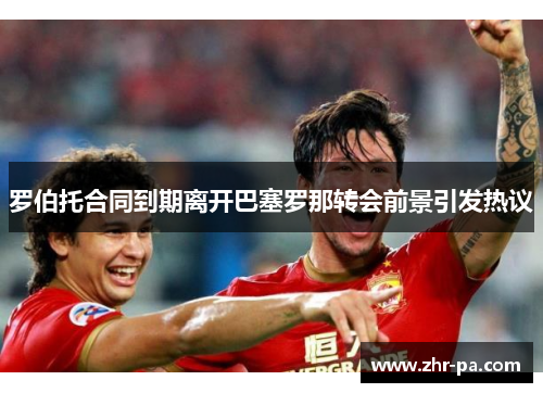 罗伯托合同到期离开巴塞罗那转会前景引发热议