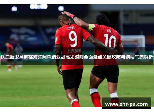 铁血后卫吕迪格对阵阿森纳亚冠高光时刻全面盘点关键攻防与领袖气质解析