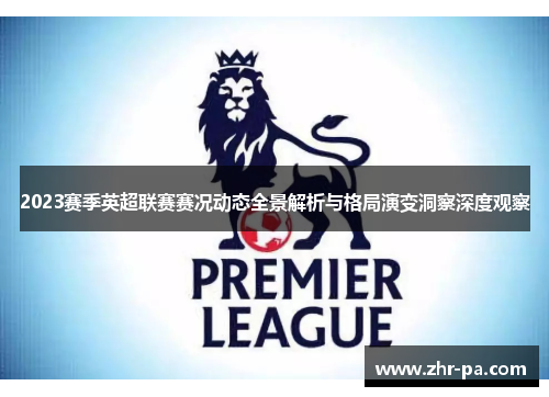 2023赛季英超联赛赛况动态全景解析与格局演变洞察深度观察 2023赛季英超联赛赛况动态全景解析与格局演变洞察深度观察