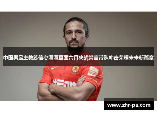 中国男足主教练信心满满直面六月决战誓言带队冲击荣耀未来新篇章 中国男足主教练信心满满直面六月决战誓言带队冲击荣耀未来新篇章