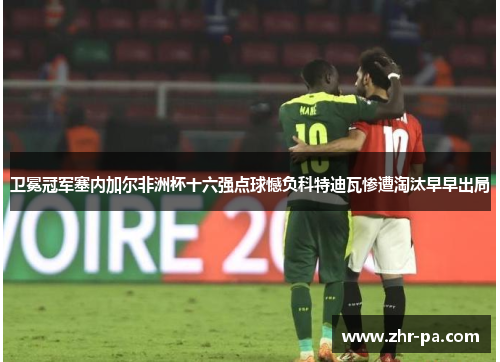 卫冕冠军塞内加尔非洲杯十六强点球憾负科特迪瓦惨遭淘汰早早出局 卫冕冠军塞内加尔非洲杯十六强点球憾负科特迪瓦惨遭淘汰早早出局